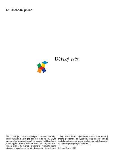 A.1 Obchodní jméno




                                                         Dětský svět




Dětský svět je obchod s dětským oblečením, kočárky,           boliky dávám širokou výkladovou volnost, není nutné ji
autosedačkami a vším pro děti od 0 do 16 let. Svým            přesně popisovat, co vyjadřuje. Přeji si jen, aby se
názvem chce upozornit jednak na pestrou nabídku zboží,        podílela na úspěšném image prodejny, na dobrém pocitu,
jednak vyjádřit kladný vztah ke světu dětí plný fantazie,     že zde nakupují spokojení zákazníci.
snů a přání. K tvorbě grafického manuálu jsem
přistupoval s podobnou filosofií. Interpretaci firemní sym-   © Lumír Kajnar 1999
 