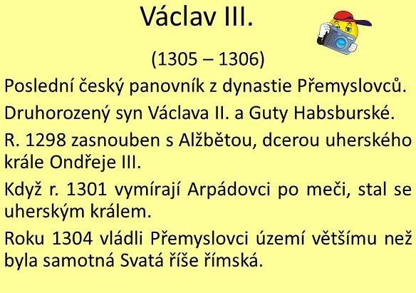 (1305 – 1306) Poslední český panovník z dynastie Přemyslovců. Druhorozený syn Václava II. a Guty Habsburské. R zasnouben s Alžbětou, dcerou uherského krále Ondřeje III. Když r vymírají Arpádovci po meči, stal se uherským králem. Roku 1304 vládli Přemyslovci území většímu než byla samotná Svatá říše římská.