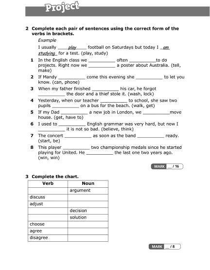 2 Complete each pair of sentences using the correct form of the
verbs in brackets.
Example
I usually play football on Saturdays but today I am
studying for a test. (play, study)
1 In the English class we __________ often __________to do
projects. Right now we __________ a poster about Australia. (tell,
make)
2 If Mandy __________ come this evening she __________ to let you
know. (can, phone)
3 When my father finished __________ his car, he forgot
__________ the door and a thief stole it. (wash, lock)
4 Yesterday, when our teacher __________ to school, she saw two
pupils __________ on a bus for the beach. (walk, get)
5 If my Dad __________ a new job in London, we __________move
house. (get, have to)
6 I used to __________ English grammar was very hard, but now I
__________ it is not so bad. (believe, think)
7 The concert __________ as soon as the band __________ ready.
(start, be)
8 This player __________ two championship medals since he started
playing for United. He __________ the last one two years ago.
(win, win)
3 Complete the chart.
Verb Noun
argument
discuss
adjust
decision
solution
choose
agree
disagree
 