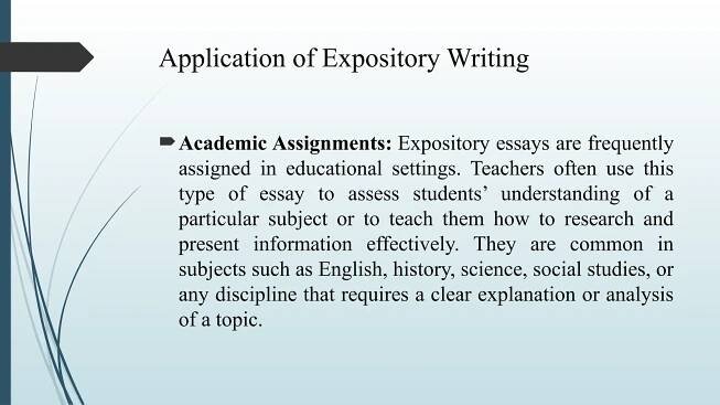 Application of Expository Writing
Academic Assignments: Expository essays are frequently
assigned in educational settings. Teachers often use this
type of essay to assess students’ understanding of a
particular subject or to teach them how to research and
present information effectively. They are common in
subjects such as English, history, science, social studies, or
any discipline that requires a clear explanation or analysis
of a topic.
 