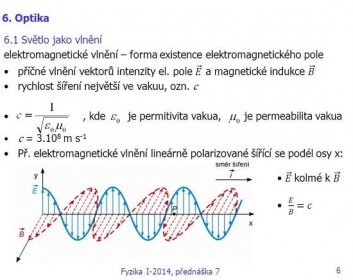 6. Optika. 6.1 Světlo jako vlnění. elektromagnetické vlnění – forma existence elektromagnetického pole. příčné vlnění vektorů intenzity el. pole 𝐸 a magnetické indukce 𝐵. rychlost šíření největší ve vakuu, ozn. c. , kde je permitivita vakua, je permeabilita vakua. c = m s-1. Př. elektromagnetické vlnění lineárně polarizované šířící se podél osy x: 𝐸 kolmé k 𝐵. 𝐸 𝐵 =𝑐. Fyzika I-2014, přednáška 7.