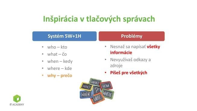 Inšpirácia v tlačových správach
Systém 5W+1H
• who – kto
• what – čo
• when – kedy
• where – kde
• why – prečo
Problémy
• Nesnaž sa napísať všetky
informácie
• Nevyužívaš odkazy a
zdroje
• Píšeš pre všetkých
 