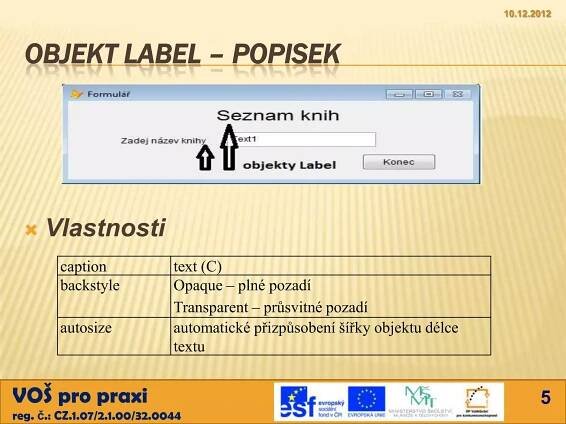 10.12.2012



  OBJEKT LABEL – POPISEK




     Vlastnosti
        caption              text (C)
        backstyle            Opaque – plné pozadí
                             Transparent – průsvitné pozadí
        autosize             automatické přizpůsobení šířky objektu délce
                             textu


VOŠ pro praxi                                                                      5
reg. č.: CZ.1.07/2.1.00/32.0044
 