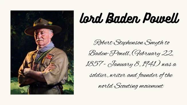 Robert Stephenson Smyth to
Baden-Powell, (February 22,
1857 - January 8, 1941) was a
soldier, writer and founder of the
world Scouting movement
lord Baden Powell
 
