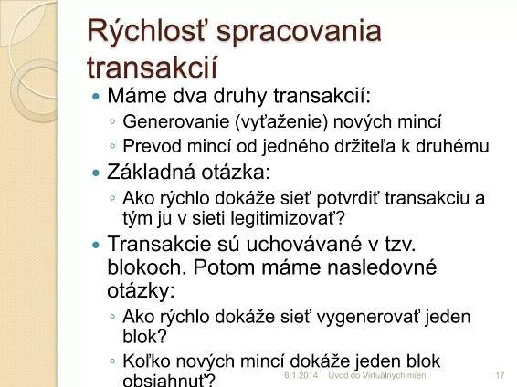 Rýchlosť spracovania
transakciídruhy transakcií:
 Máme dva
◦ Generovanie (vyťaženie) nových mincí
◦ Prevod mincí od jedného držiteľa k druhému


Základná otázka:
◦ Ako rýchlo dokáže sieť potvrdiť transakciu a
tým ju v sieti legitimizovať?



Transakcie sú uchovávané v tzv.
blokoch. Potom máme nasledovné
otázky:
◦ Ako rýchlo dokáže sieť vygenerovať jeden
blok?
◦ Koľko nových mincí dokáže jeden blok
obsiahnuť?
7.1.2014 Úvod do Virtuálnych mien

17

 