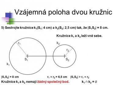 * Vzájemná poloha dvou kružnic. 5) Sestrojte kružnice k1(S1; 4 cm) a k2(S2; 2,5 cm) tak, že |S1S2| = 8 cm. Kružnice k1 a k2 leží vně sebe. r1. k2. r2. S1. S2. k1. |S1S2| = 8 cm. r1 + r2 = 6,5 cm. |S1S2| > r1 + r2. Kružnice k1 a k2 nemají žádný společný bod. k1 ∩ k2 = ∅ *