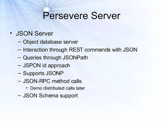 Persevere Server JSON Server Object database server Interaction through REST commands with JSON Queries through JSONPath JSPON id approach Supports JSONP JSON-RPC method calls Demo distributed calls later JSON Schema support 