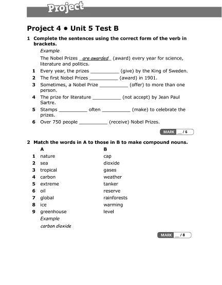 Project 4 • Unit 5 Test B
1 Complete the sentences using the correct form of the verb in
brackets.
Example
The Nobel Prizes are awarded (award) every year for science,
literature and politics.
1 Every year, the prizes __________ (give) by the King of Sweden.
2 The first Nobel Prizes __________ (award) in 1901.
3 Sometimes, a Nobel Prize __________ (offer) to more than one
person.
4 The prize for literature __________ (not accept) by Jean Paul
Sartre.
5 Stamps __________ often __________ (make) to celebrate the
prizes.
6 Over 750 people __________ (receive) Nobel Prizes.
2 Match the words in A to those in B to make compound nouns.
A B
1 nature cap
2 sea dioxide
3 tropical gases
4 carbon weather
5 extreme tanker
6 oil reserve
7 global rainforests
8 ice warming
9 greenhouse level
Example
carbon dioxide
 