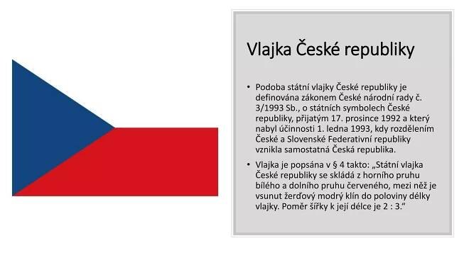 Vlajka České republiky
• Podoba státní vlajky České republiky je
definována zákonem České národní rady č.
3/1993 Sb., o státních symbolech České
republiky, přijatým 17. prosince 1992 a který
nabyl účinnosti 1. ledna 1993, kdy rozdělením
České a Slovenské Federativní republiky
vznikla samostatná Česká republika.
• Vlajka je popsána v § 4 takto: „Státní vlajka
České republiky se skládá z horního pruhu
bílého a dolního pruhu červeného, mezi něž je
vsunut žerďový modrý klín do poloviny délky
vlajky. Poměr šířky k její délce je 2 : 3.“
 