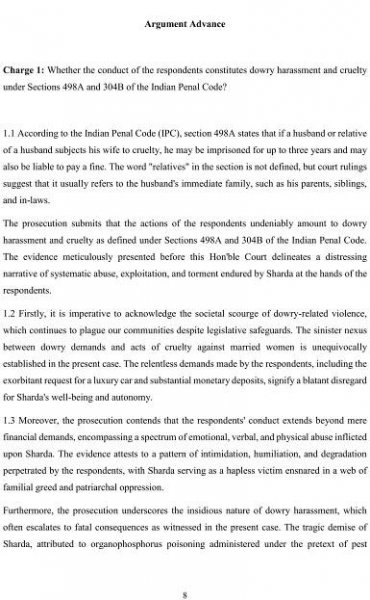 8
Argument Advance
Charge 1: Whether the conduct of the respondents constitutes dowry harassment and cruelty
under Sections 498A and 304B of the Indian Penal Code?
1.1 According to the Indian Penal Code (IPC), section 498A states that if a husband or relative
of a husband subjects his wife to cruelty, he may be imprisoned for up to three years and may
also be liable to pay a fine. The word "relatives" in the section is not defined, but court rulings
suggest that it usually refers to the husband's immediate family, such as his parents, siblings,
and in-laws.
The prosecution submits that the actions of the respondents undeniably amount to dowry
harassment and cruelty as defined under Sections 498A and 304B of the Indian Penal Code.
The evidence meticulously presented before this Hon'ble Court delineates a distressing
narrative of systematic abuse, exploitation, and torment endured by Sharda at the hands of the
respondents.
1.2 Firstly, it is imperative to acknowledge the societal scourge of dowry-related violence,
which continues to plague our communities despite legislative safeguards. The sinister nexus
between dowry demands and acts of cruelty against married women is unequivocally
established in the present case. The relentless demands made by the respondents, including the
exorbitant request for a luxury car and substantial monetary deposits, signify a blatant disregard
for Sharda's well-being and autonomy.
1.3 Moreover, the prosecution contends that the respondents' conduct extends beyond mere
financial demands, encompassing a spectrum of emotional, verbal, and physical abuse inflicted
upon Sharda. The evidence attests to a pattern of intimidation, humiliation, and degradation
perpetrated by the respondents, with Sharda serving as a hapless victim ensnared in a web of
familial greed and patriarchal oppression.
Furthermore, the prosecution underscores the insidious nature of dowry harassment, which
often escalates to fatal consequences as witnessed in the present case. The tragic demise of
Sharda, attributed to organophosphorus poisoning administered under the pretext of pest
 