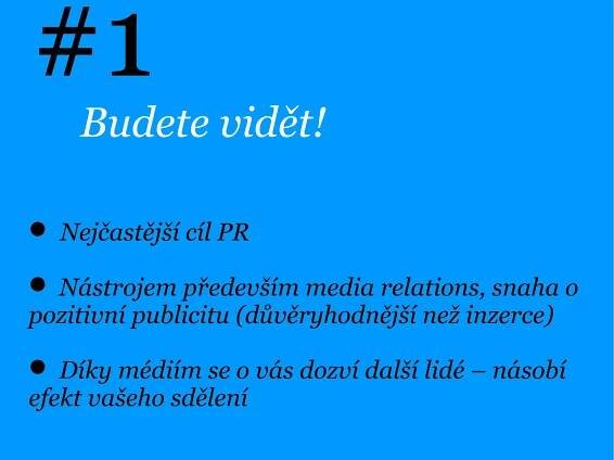 #1
    Budete vidět!

 Nejčastější cíl PR

 Nástrojem především media relations, snaha o
pozitivní publicitu (důvěryhodnější než inzerce)

 Díky médiím se o vás dozví další lidé – násobí
efekt vašeho sdělení
 