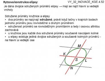 4 Rytzova konstrukce elipsy: Je dána dvojice sdružených průměrů elipsy → mají se najít hlavní a vedlejší vrcholy VY_32_INOVACE_KGE.4.52 Sdružené průměry kružnice a elipsy dva průměry se nazývají sdružené, právě když tečny v krajních bodech jednoho průměru jsou rovnoběžné s druhým průměrem sdruženost průměrů se rovnoběžným promítáním a tedy i osovou afinitou zachovává u kružnice jsou každé dva sdružené průměry současně navzájem kolmé u elipsy existuje jediná dvojice sdružených a současně kolmých průměrů - na hlavní a vedlejší ose