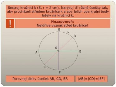 Sestroj kružnici k (S, r = 2 cm). Narýsuj tři různé úsečky tak, aby procházeli středem kružnice k a aby jejich oba krajní body ležely na kružnici k. ! Nezapomeň: Nejdříve vyznač střed kružnice! E. k. D. S. B. A. C. F. Porovnej délky úseček AB, CD, EF. |AB|=|CD|=|EF|