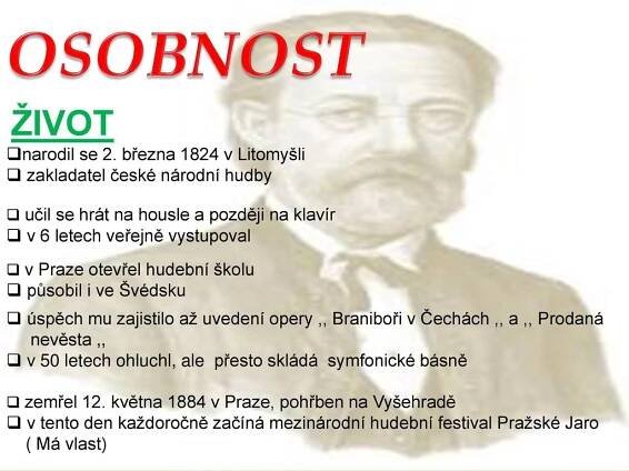 zakladatel české národní hudby. učil se hrát na housle a později na klavír. v 6 letech veřejně vystupoval. v Praze otevřel hudební školu. působil i ve Švédsku. úspěch mu zajistilo až uvedení opery ,, Braniboři v Čechách ,, a ,, Prodaná nevěsta ,, v 50 letech ohluchl, ale přesto skládá symfonické básně. zemřel 12. května 1884 v Praze, pohřben na Vyšehradě. v tento den každoročně začíná mezinárodní hudební festival Pražské Jaro ( Má vlast)