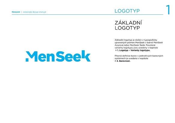 Menseek | corporate design manual   LOGOTYP                                         1
                                    ZÁKLADNÍ
                                    LOGOTYP

                                    Základní logotyp je složen z typograﬁcky
                                    upravených písmen MenSeek v barvě MenSeek
                                    Azurová nebo MenSeek Šedá. Povolené
                                    varianty logotypu jsou uvedeny v kapitole
                                     > 1. Logotyp – Varianty logotypu.

                                    Přesná deﬁnice barev v jednotlivých barevných
                                    systémech je uvedena v kapitole
                                    > 3. Barevnost.
 