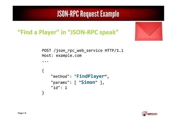 Page 9
“Find a Player” in “JSON-RPC speak”
JSON-RPC Request Example
POST /json_rpc_web_service HTTP/1.1
Host: example.com
...
{
"method": "FindPlayer“,
"params": [ "Simon" ],
"id": 1
}
 