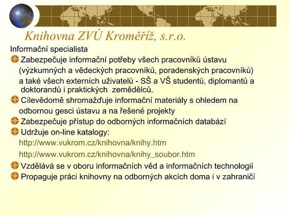Knihovna ZVÚ Kroměříž, s.r.o.
Informační specialista
Zabezpečuje informační potřeby všech pracovníků ústavu
(výzkumných a vědeckých pracovníků, poradenských pracovníků)
a také všech externích uživatelů - SŠ a VŠ studentů, diplomantů a
doktorandů i praktických zemědělců.
Cílevědomě shromažďuje informační materiály s ohledem na
odbornou gesci ústavu a na řešené projekty
Zabezpečuje přístup do odborných informačních databází
Udržuje on-line katalogy:
http://www.vukrom.cz/knihovna/knihy.htm
http://www.vukrom.cz/knihovna/knihy_soubor.htm
Vzdělává se v oboru informačních věd a informačních technologií
Propaguje práci knihovny na odborných akcích doma i v zahraničí
 