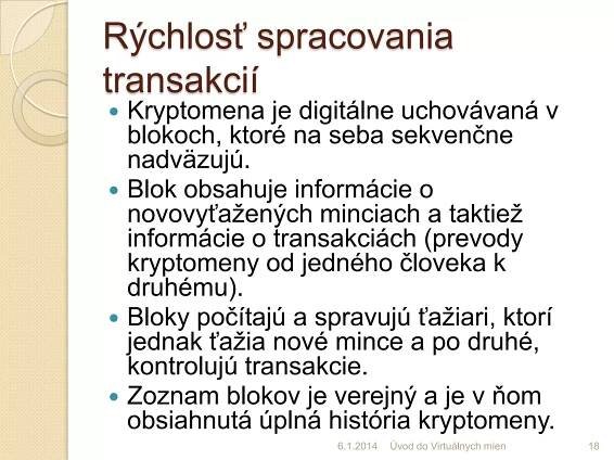 Rýchlosť spracovania
transakcií








Kryptomena je digitálne uchovávaná v
blokoch, ktoré na seba sekvenčne
nadväzujú.
Blok obsahuje informácie o
novovyťažených minciach a taktiež
informácie o transakciách (prevody
kryptomeny od jedného človeka k
druhému).
Bloky počítajú a spravujú ťažiari, ktorí
jednak ťažia nové mince a po druhé,
kontrolujú transakcie.
Zoznam blokov je verejný a je v ňom
obsiahnutá úplná história kryptomeny.
7.1.2014

Úvod do Virtuálnych mien

18

 