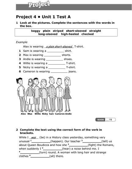 Project 4 • Unit 1 Test A
1 Look at the pictures. Complete the sentences with the words in
the box.
baggy  plain striped     short-sleeved straight  
long-sleeved high-heeled checked     
Example
Alex is wearing a plain short-sleeved T-shirt.
1 Sam is wearing a __________ shirt.
2 Max is wearing __________ shorts.
3 Andie is wearing __________ shoes.
4 Willie is wearing a __________ T-shirt.
5 Nicky is wearing a __________ T-shirt.
6 Cameron is wearing __________ jeans.
2 Complete the text using the correct form of the verb in
brackets.
While I was (be) in a History class yesterday, something very
unusual 1
__________(happen). Our teacher 2
__________(tell) us
about Queen Boudicca and how she 3
__________(fight) the Romans,
when suddenly I 4
__________(hear) a noise behind me. I
5
__________(turn) round. A woman with long hair and strange
clothes 6
__________(sit) there.
 