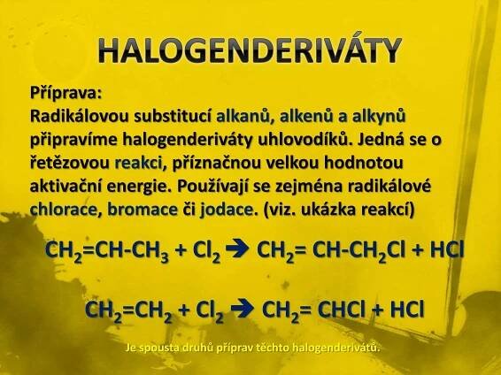 Příprava: 
Radikálovou substitucí alkanů, alkenů a alkynů 
připravíme halogenderiváty uhlovodíků. Jedná se o 
řetězovou reakci, příznačnou velkou hodnotou 
aktivační energie. Používají se zejména radikálové 
chlorace, bromace či jodace. (viz. ukázka reakcí) 
CH2=CH-CH3 + Cl2 
 CH2= CH-CH2Cl + HCl 
CH2=CH2 + Cl2 
 CH2= CHCl + HCl 
Je spousta druhů příprav těchto halogenderivátů. 
 