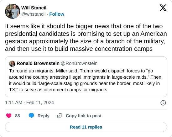 It seems like it should be bigger news that one of the two presidential candidates is promising to set up an American gestapo approximately the size of a branch of the military, and then use it to build massive concentration camps https://t.co/iqvArkLDXz

— Will Stancil (@whstancil) February 11, 2024