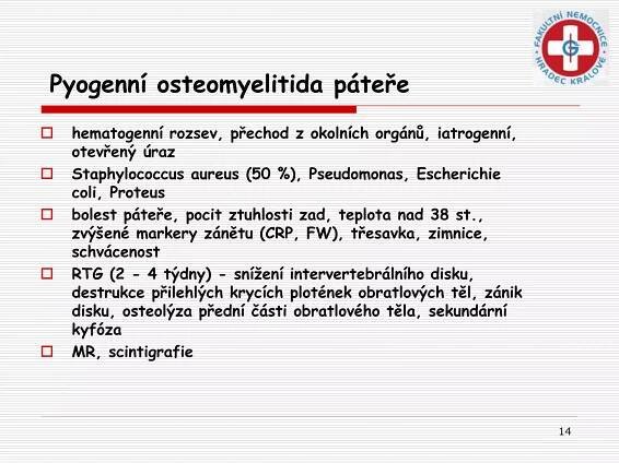 14
Pyogenní osteomyelitida páteře
 hematogenní rozsev, přechod z okolních orgánů, iatrogenní,
otevřený úraz
 Staphylococcus aureus (50 %), Pseudomonas, Escherichie
coli, Proteus
 bolest páteře, pocit ztuhlosti zad, teplota nad 38 st.,
zvýšené markery zánětu (CRP, FW), třesavka, zimnice,
schvácenost
 RTG (2 - 4 týdny) - snížení intervertebrálního disku,
destrukce přilehlých krycích plotének obratlových těl, zánik
disku, osteolýza přední části obratlového těla, sekundární
kyfóza
 MR, scintigrafie
 