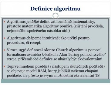 Algoritmus je těžké definovat formálně matematicky, přestože matematika algoritmy používá (zjištění prvočísla, nejmenšího společného násobku atd.) Algoritmus chápeme intuitivně jako určitý postup, proceduru, či recept. V roce 1936 definoval Alonzo Church algoritmus pomocí formalismu zvaného -kalkul a Alan Turing pomocí „svého stroje, přičemž obě definice se ukázaly být ekvivalentními. Teprve mnohem později (s nástupem skutečných počítačů) se objevuje model RAM, který je bližší našemu chápání počítače, ale přesto je svými možnostmi ekvivalentní TS.