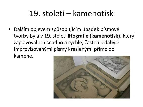19. století – kamenotisk
• Dalším objevem způsobujícím úpadek písmové
tvorby byla v 19. století litografie (kamenotisk), který
zaplavoval trh snadno a rychle, často i ledabyle
improvisovanými písmy kreslenými přímo do
kamene.
 