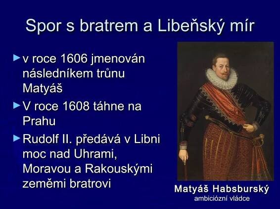 Spor s bratrem a Libeňský mírSpor s bratrem a Libeňský mír
►v roce 1606 jmenovánv roce 1606 jmenován
následníkem trůnunásledníkem trůnu
MatyášMatyáš
►V roce 1608 táhne naV roce 1608 táhne na
PrahuPrahu
►Rudolf II. předává v LibniRudolf II. předává v Libni
moc nad Uhrami,moc nad Uhrami,
Moravou a RakouskýmiMoravou a Rakouskými
zeměmi bratrovizeměmi bratrovi Matyáš HabsburskýMatyáš Habsburský
ambiciózní vládce
 