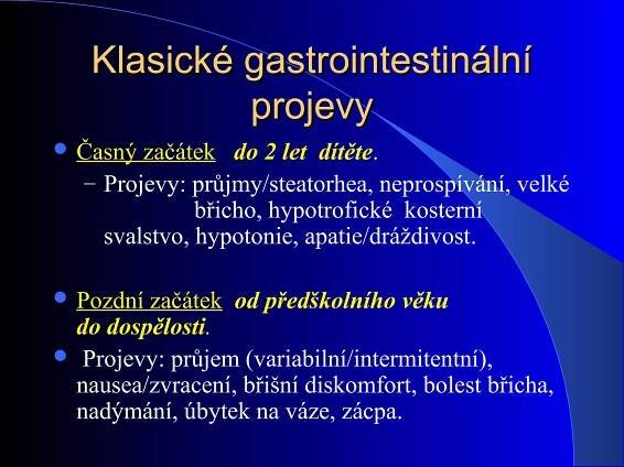 Klasické gastrointestinálníKlasické gastrointestinální
projevyprojevy
 Časný začátek do 2 let dítěte.
– Projevy: průjmy/steatorhea, neprospívání, velké
břicho, hypotrofické kosterní
svalstvo, hypotonie, apatie/dráždivost.
 Pozdní začátek od předškolního věku
do dospělosti.
 Projevy: průjem (variabilní/intermitentní),
nausea/zvracení, břišní diskomfort, bolest břicha,
nadýmání, úbytek na váze, zácpa.
 