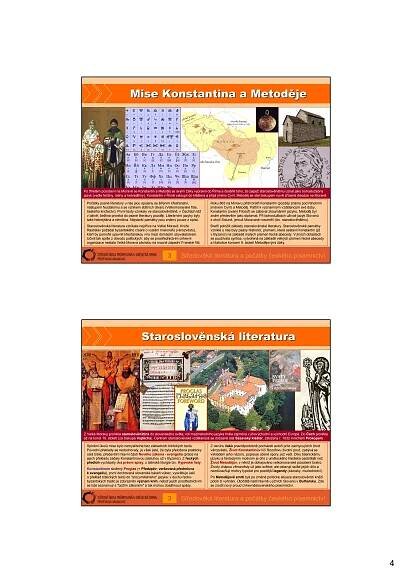 4
Mise Konstantina a MetodMise Konstantina a Metoděějeje
Středověká literatura a počátky českého písemnictví
Počátky psané literatury u nás jsou spojeny se šířením křesťanství,
nástupem feudalismu a se vznikem státních útvarů (Velkomoravské říše,
českého knížectví). První texty vznikaly ve staroslověnštině, v Čechách též
v latině; čeština proniká do psané literatury později. Literárními jazyky byly
také hebrejština a němčina. Nejstarší památky jsou známy pouze z opisů.
Staroslověnská literatura vznikala nejdříve na Velké Moravě. Kníže
Rastislav požádal byzantského císaře o vyslání misionářů (věrozvěstů),
kteří by pomohli upevnit křesťanskou víru mezi domácím obyvatelstvem.
Učinil tak spíše z důvodů politických: aby se prostřednictvím církevní
organizace nestala Velká Morava závislou na mocné západní Franské říši.
Roku 863 na Moravu přišli bratři Konstantin (později známý pod řeholním
jménem Cyril) a Metoděj. Patřili k významným vzdělancům své doby,
Konstantin (zvaný Filozof) se zabýval zkoumáním jazyků, Metoděj byl
znám především jako diplomat. Při bohoslužbách užívali jazyk Slovanů
z okolí Soluně, jemuž Moravané rozuměli (tzv. staroslověnštinu).
Bratři položili základy staroslověnské literatury. Staroslověnské památky
vzniklé u nás byly psány hlaholicí, písmem, které sestavil Konstantin (již
v Byzanci) na základě malých písmen řecké abecedy. V jiných oblastech
se používala cyrilice, vytvořená na základě velkých písmen řecké abecedy
a hlaholice koncem 9. století Metodějovými žáky.
3
Po tříletém působení na Moravě se Konstantin a Metoděj se svými žáky vypravili do Říma a dosáhli toho, že papež staroslověnštinu uznal jako bohoslužebný
jazyk (vedle řečtiny, latiny a hebrejštiny). Konstantin v Římě vstoupil do kláštera a přijal jméno Cyril, Metoděj se stal biskupem nově zřízené diecéze na Moravě.
StaroslovStaroslověěnsknskáá literaturaliteratura
Středověká literatura a počátky českého písemnictví
Splnění úkolů mise bylo nemyslitelné bez základních biblických textů.
Původní překlady se nedochovaly, je však jisté, že byla přeložena prakticky
celá bible, především hlavní části Nového zákona - evangelia (práce na
jejich překladu začaly Konstantinovou zásluhou už v Byzanci). Z řeckých
předloh vycházely dva právní spisy, z latinské liturgie tzv. Kyjevské listy.
Konstantinem složený Proglas (= Předzpěv; veršovaná předmluva
k evangeliu), první dochovaná slovanská báseň vůbec, vysvětluje úsilí
o překlad biblických textů do "srozumitelného" jazyka: v duchu řecko-
byzantských tradic je zdůrazněn význam knih, neboť jejich prostřednictvím
se lidé seznamují s "božím zákonem" a tak mohou dosáhnout spásy.
Z okruhu žáků pravděpodobně pocházeli autoři próz zachycujících život
věrozvěstů. Život Konstantinův líčí filozofovu životní pouť, zabývá se
výkladem jeho názorů, popisuje učené spory, jež vedl. Díky básnickému
jazyku a fantazijním motivům je dílo z uměleckého hlediska osobitější než
Život Metodějův, v němž je obhajováno velkomoravské působení bratrů.
Životy chápou věrozvěsty už jako světce; ale oslavují spíše jejich dílo a
nezdůrazňují motivy typické pro pozdější legendy (zázraky, mučednictví).
Po Metodějově smrti byli po změně politické situace staroslověnští kněží
pobiti či vyhnáni. Útočiště našli hlavně u jižních Slovanů v Bulharsku. Zde
se zrodil nový proud církevněslovanského písemnictví.
3
Z Velké Moravy pronikla staroslověnština do slovanského světa; roli mezinárodního jazyka hrála zejména v jihovýchodní a východní Evropě. Do Čech pronikla
až na konci 10. století (za biskupa Vojtěcha). Centrem staroslověnské vzdělanosti se dočasně stal Sázavský klášter, založený r. 1032 mnichem Prokopem.
 