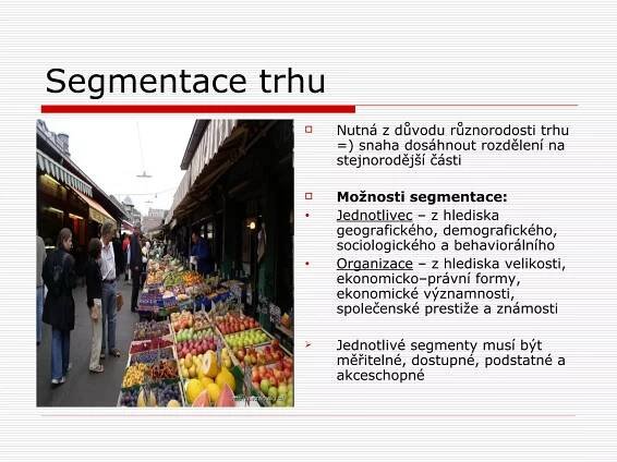 Segmentace trhu
             Nutná z důvodu různorodosti trhu =)
             snaha dosáhnout rozdělení na
             stejnorodější části

             Možnosti segmentace:
             Jednotlivec – z hlediska
             geografického, demografického,
             sociologického a behaviorálního
             Organizace – z hlediska velikosti,
             ekonomicko–právní formy,
             ekonomické významnosti, společenské
             prestiže a známosti

             Jednotlivé segmenty musí být
             měřitelné, dostupné, podstatné a
             akceschopné
 