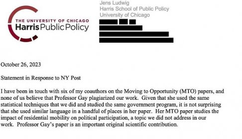 Jens Ludwig
Harris School of Public Policy University of ChicagoOctober 26, 2023
Statement in Response to NY Post
I have been in touch with six of my coauthors on the Moving to Opportunity (MTO) papers, and none of us believe that Professor Gay plagiarized our work. Given that she used the same statistical techniques that we did and studied the same government program, it is not surprising that she used similar language in a handful of places in her paper. Her MTO paper studies the impact of residential mobility on political participation, a topic we did not address in our
work. Professor Gay’s paper is an important original scientific contribution.