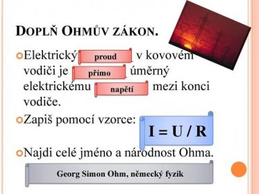 Doplň Ohmův zákon. Elektrický ________ v kovovém vodiči je ________ úměrný elektrickému _______ mezi konci vodiče. Zapiš pomocí vzorce: Najdi celé jméno a národnost Ohma. proud. přímo. napětí. I = U / R. Georg Simon Ohm, německý fyzik.