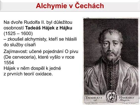 Alchymie v Čechách

Na dvoře Rudolfa II. byl důležitou
osobností Tadeáš Hájek z Hájku
(1525 – 1600)
– zkoušel alchymisty, kteří se hlásili
do služby císaři
Zajímavost: učené pojednání O pivu
(De cerveceria), které vyšlo v roce
1554
Hájek v něm dospěl k jedné
z prvních teorií oxidace.
 