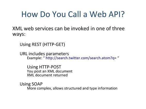 How Do You Call a Web API? XML web services can be invoked in one of three ways: Using REST (HTTP-GET) URL includes parameters Example:  “ http://search.twitter.com/search.atom?q = “ Using HTTP-POST  You post an XML document XML document returned Using SOAP More complex, allows structured and type information 