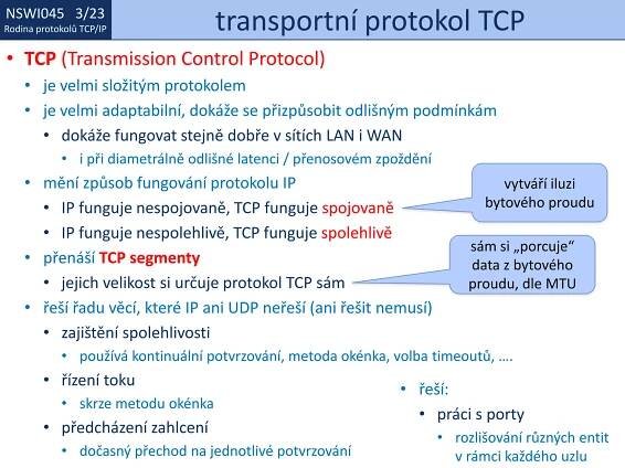 NSWI021 1/23
Rodina protokolů TCP/IP
NSWI045 3/23
Rodina protokolů TCP/IP transportní protokol TCP
• TCP (Transmission Control Protocol)
• je velmi složitým protokolem
• je velmi adaptabilní, dokáže se přizpůsobit odlišným podmínkám
• dokáže fungovat stejně dobře v sítích LAN i WAN
• i při diametrálně odlišné latenci / přenosovém zpoždění
• mění způsob fungování protokolu IP
• IP funguje nespojovaně, TCP funguje spojovaně
• IP funguje nespolehlivě, TCP funguje spolehlivě
• přenáší TCP segmenty
• jejich velikost si určuje protokol TCP sám
• řeší řadu věcí, které IP ani UDP neřeší (ani řešit nemusí)
• zajištění spolehlivosti
• používá kontinuální potvrzování, metoda okénka, volba timeoutů, ….
• řízení toku
• skrze metodu okénka
• předcházení zahlcení
• dočasný přechod na jednotlivé potvrzování
vytváří iluzi
bytového proudu
sám si „porcuje“
data z bytového
proudu, dle MTU
• řeší:
• práci s porty
• rozlišování různých entit
v rámci každého uzlu
 