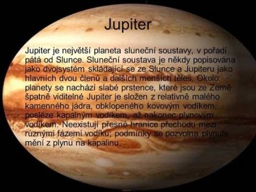 Jupiter je největší planeta sluneční soustavy, v pořadí pátá od Slunce. Sluneční soustava je někdy popisována jako dvojsystém skládající se ze Slunce a Jupiteru jako hlavních dvou členů a dalších menších těles. Okolo planety se nachází slabé prstence, které jsou ze Země špatně viditelné Jupiter je složen z relativně malého kamenného jádra, obklopeného kovovým vodíkem, posléze kapalným vodíkem, až nakonec plynovým vodíkem. Neexistují přesné hranice přechodu mezi různými fázemi vodíku; podmínky se pozvolna plynule mění z plynu na kapalinu.