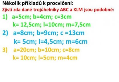 Několik příkladů k procvičení: Zjisti zda dané trojúhelníky ABC a KLM jsou podobné: a=5cm; b=4cm; c=3cm. k= 12,5cm; l=10cm; m=7,5cm. a=8cm; b=9cm; c =13cm. k= 5cm; l=4,5cm; m=6cm. a=20cm; b=10cm; c=8cm. k= 10cm; l=5cm; m=4cm.