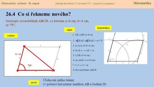 Elektronická učebnice - II. stupeň Základní škola Děčín VI, Na Stráni 879/2 – příspěvková organizace Matematika Co si řekneme nového Sestrojte rovnoběžník ABCD, ve kterém a=6 cm, b=4 cm, =75°. konstrukce. zápis. 1. AB; AB=a=6 cm. rozbor. 2. BAE;  BAE = =75° 3. k; k(A; d=b=4 cm) b = d. 75° 4. D; D   AE  k. 5. l; l(B; b=4 cm) 6. m; m(D; c=a=6 cm) 7. C; C  l  m. 8. Rovnoběžník ABCD. Úloha má jedno řešení. (v polorovině určené úsečkou AB a bodem D) závěr.