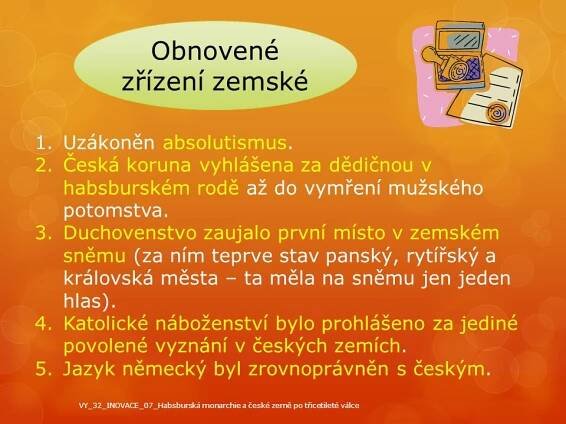 Uzákoněn absolutismus. Česká koruna vyhlášena za dědičnou v habsburském rodě až do vymření mužského potomstva. Duchovenstvo zaujalo první místo v zemském sněmu (za ním teprve stav panský, rytířský a královská města – ta měla na sněmu jen jeden hlas). Katolické náboženství bylo prohlášeno za jediné povolené vyznání v českých zemích. Jazyk německý byl zrovnoprávněn s českým. VY_32_INOVACE_07_Habsburská monarchie a české země po třicetileté válce.