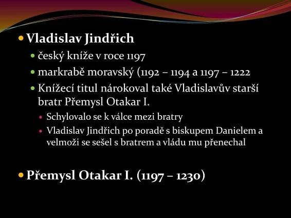 český kníže v roce markrabě moravský (1192 – 1194 a 1197 – Knížecí titul nárokoval také Vladislavův starší bratr Přemysl Otakar I. Schylovalo se k válce mezi bratry. Vladislav Jindřich po poradě s biskupem Danielem a velmoži se sešel s bratrem a vládu mu přenechal. Přemysl Otakar I. (1197 – 1230)