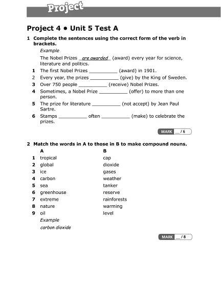 Project 4 • Unit 5 Test A
1 Complete the sentences using the correct form of the verb in
brackets.
Example
The Nobel Prizes are awarded (award) every year for science,
literature and politics.
1 The first Nobel Prizes __________ (award) in 1901.
2 Every year, the prizes __________ (give) by the King of Sweden.
3 Over 750 people __________ (receive) Nobel Prizes.
4 Sometimes, a Nobel Prize __________ (offer) to more than one
person.
5 The prize for literature __________ (not accept) by Jean Paul
Sartre.
6 Stamps __________ often __________ (make) to celebrate the
prizes.
2 Match the words in A to those in B to make compound nouns.
A B
1 tropical cap
2 global dioxide
3 ice gases
4 carbon weather
5 sea tanker
6 greenhouse reserve
7 extreme rainforests
8 nature warming
9 oil level
Example
carbon dioxide
 