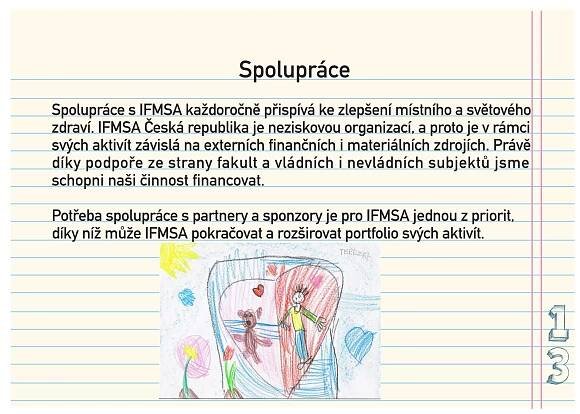 Spolupráce
Spolupráce s IFMSA každoročně přispívá ke zlepšení místního a světového
zdraví. IFMSA Česká republika je neziskovou organizací, a proto je v rámci
svých aktivít závislá na externích finančních i materiálních zdrojích. Právě
díky podpoře ze strany fakult a vládních i nevládních subjektů jsme
schopni naši činnost financovat.

Potřeba spolupráce s partnery a sponzory je pro IFMSA jednou z priorit,
díky níž může IFMSA pokračovat a rozširovat portfolio svých aktivít.
 