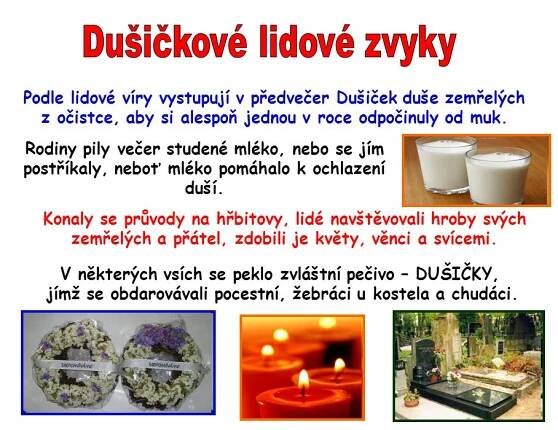 Podle lidové víry vystupují v předvečer Dušiček duše zemřelých. z očistce, aby si alespoň jednou v roce odpočinuly od muk. Rodiny pily večer studené mléko, nebo se jím postříkaly, neboť mléko pomáhalo k ochlazení duší. Konaly se průvody na hřbitovy, lidé navštěvovali hroby svých. zemřelých a přátel, zdobili je květy, věnci a svícemi. V některých vsích se peklo zvláštní pečivo – DUŠIČKY, jímž se obdarovávali pocestní, žebráci u kostela a chudáci.