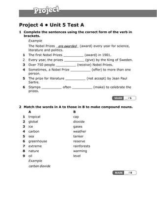 Project 4 • Unit 5 Test A
1 Complete the sentences using the correct form of the verb in
brackets.
Example
The Nobel Prizes are awarded (award) every year for science,
literature and politics.
1 The first Nobel Prizes __________ (award) in 1901.
2 Every year, the prizes __________ (give) by the King of Sweden.
3 Over 750 people __________ (receive) Nobel Prizes.
4 Sometimes, a Nobel Prize __________ (offer) to more than one
person.
5 The prize for literature __________ (not accept) by Jean Paul
Sartre.
6 Stamps __________ often __________ (make) to celebrate the
prizes.
2 Match the words in A to those in B to make compound nouns.
A B
1 tropical cap
2 global dioxide
3 ice gases
4 carbon weather
5 sea tanker
6 greenhouse reserve
7 extreme rainforests
8 nature warming
9 oil level
Example
carbon dioxide
 