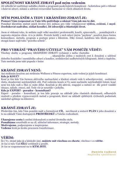 SPOLEČNOST KRÁSNÉ ZDRAVÍ pod mým vedením Již několik let zastřešuje nabídku služeb a programů poskytujících komplexní - holistickou péči o tělesné i duševní zdraví, získání a udržení rovnovážné harmonie ve všech oblastech života.    MÝM POSLÁNÍM A TEDY I KRÁSNÉHO ZDRAVÍ JE: Pomoci Vám rozpoznat co Vaše tělo potřebuje a ukázat Vám jak mu to dát. Pomáhat klientům změnit jejich životní styl, jednou pro vždy vybalancovat výživu, cvičení, i mysl. Zredukovat nadváhu, získat kondici, žít zdravější a šťastnější život.  Jsem si vědomá toho, že můžete najít velké množství profesionálů, koučů, spisovatelů, ... pomáhajících s naprosto stejným cílem. A to je dobře. Protože každý z nich mluví jiným “jazykem”, používá jinou formu komunikace, metodu, program a postupy práce s klientem. Díky čemuž, každému kdo hledá pomoc, stoupá šance najít toho “pravého učitele”.   PRO VYBRÁNÍ “PRAVÉHO UČITELE” VÁM POMŮŽE VĚDĚT:  Všechny služby a programy KRÁSNÉHO ZDRAVÍ vycházejí z mého vlastního PROGRAMU (metody) TRÉNINK TĚLA, MYSLI, DUŠE A DUCHA, ukazujícího jednu z možných cest k dosažení a udržení dobrého fyzického i mentálního zdraví a kondice, zredukování nadbytečných kilogramů, štěstí a úspěchu. Tuto metodu jsem také popsala v knize Získejte rovnováhu těla, mysli, duše a ducha.   KRÁSNÉ ZDRAVÍ NENÍ: Ani striktním koučem ani striktním Wellness a Fitness expertem, naše vedení je jejich kombinací.  Kdo je KOUČ? Kouč je tím kdo Vás formou aktivního naslouchání a kladení otázek vede k sebeobjevování,  osobnímu růstu, dosahování nejrůznějších cílů. Pod vedením kouče si Vy sami nacházíte nejvhodnější řešení, kouč není ten kdo radí a říká co máte dělat. Koučink je děj aktivní, reagující a měnící se  dle právě vzniklé situace, nálady, emocí, atd. Tedy vše je neustále v pohybu. Kdo je EXPERT - poradce - konsultant? Expert - poradce - konsultant, je ten kdo pracuje na základě jeho vlastních zkušeností, odborných znalostí a předem vypracovaných metod a programů, které na základě zjištěných výchozích podmínek následně aplikuje na klientovi.   KRÁSNÉ ZDRAVÍ JE:  Především tím, kdo Vám pomůže najít a formulovat CÍL,  navrhnout a sestavit PLÁN k jeho dosažení a to na základě Vámi dostupných PROSTŘEDKŮ a Vašeho rozhodnutí.   Ukazujeme cestu k osobní dokonalosti a změně životního stylu. Pomáháme soustředit se na cíl, užitečné informace, strategie, metody. Motivujeme, podporujeme a inspirujeme. Vedeme krok po kroku procesem transformace.   VĚŘÍM: Že i Vy, stejně jako já a kdokoliv jiný, můžete mít všechno co chcete, všechno v co věříte. Je čas si tuto Vaší SÍLU uvědomit a použít. Je čas se rozpomenout na to KÝM JSTE.  Daniela Lojková majitelka společnosti