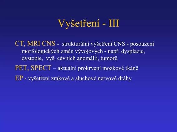 Vyšetření - III 
CT, MRI CNS - strukturální vyšetření CNS - posouzení 
morfologických změn vývojových - např. dysplazie, 
dystopie, vyš. cévních anomálií, tumorů 
PET, SPECT – aktuální prokrvení mozkové tkáně 
EP - vyšetření zrakové a sluchové nervové dráhy 
 
