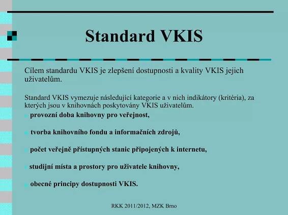 Standard VKIS Cílem standardu VKIS je zlepšení dostupnosti a kvality VKIS jejich uživatelům. Standard VKIS vymezuje následující kategorie a v nich indikátory (kritéria), za kterých jsou v knihovnách poskytovány VKIS uživatelům.  provozní doba knihovny pro veřejnost, tvorba knihovního fondu a informačních zdrojů, počet veřejně přístupných stanic připojených k internetu, studijní místa a prostory pro uživatele knihovny, obecné principy dostupnosti VKIS.  RKK 2011/2012, MZK Brno 
