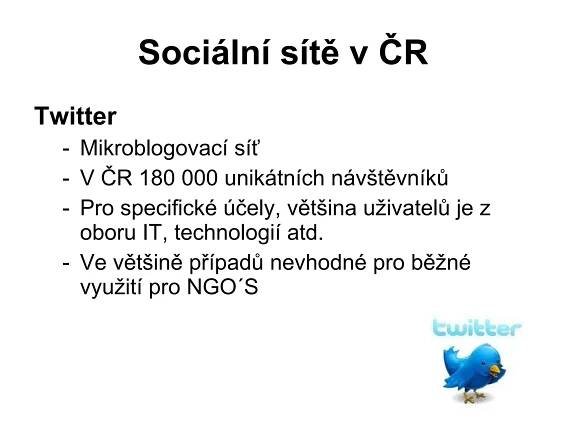 Sociální sítě v ČR Twitter  Mikroblogovací síť V ČR 180 000 unikátních návštěvníků Pro specifické účely, většina uživatelů je z oboru IT, technologií atd. Ve většině případů nevhodné pro běžné využití pro NGO´S 